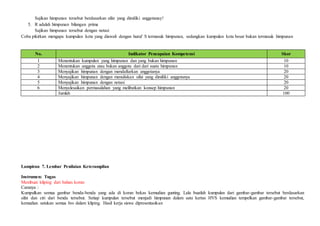 Sajikan himpunan tersebut berdasarkan sifat yang dimiliki anggotanay!
5. R adalah himpunan bilangan prima
Sajikan himpunan tersebut dengan notasi
Coba pikirkan mengapa kumpulan kota yang diawali dengan huruf S termasuk himpunan, sedangkan kumpulan kota besar bukan termasuk himpunan
No. Indikator Pencapaian Kompetensi Skor
1 Menentukan kumpulan yang himpunan dan yang bukan himpunan 10
2 Menentukan anggota atau bukan anggota dari dari suatu himpunan 10
3 Menyajikan himpunan dengan mendaftarkan anggotanya 20
4 Menyajikan himpunan dengan menuliskan sifat yang dimiliki anggotanya 20
5 Menyajikan himpunan dengan notasi 20
6 Menyelesaikan permasalahan yang melibatkan konsep himpunan 20
Jumlah 100
Lampiran 7. Lembar Penilaian Keterampilan
Instrumen: Tugas
Membuat kliping dari bahan koran
Caranya :
Kumpulkan semua gambar benda-benda yang ada di koran bekas kemudian gunting. Lalu buatlah kumpulan dari gambar-gambar tersebut berdasarkan
sifat dan ciri dari benda tersebut. Setiap kumpulan tersebut menjadi himpunan dalam satu kertas HVS kemudian tempelkan gambar-gambar tersebut,
kemudian satukan semua hvs dalam kliping. Hasil kerja siswa dipresentasikan
 