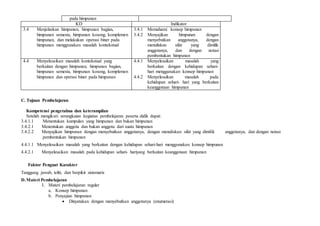 pada himpunan
KD Indikator
3.4 Menjelaskan himpunan, himpunan bagian,
himpunan semesta, himpunan kosong, komplemen
himpunan, dan melakukan operasi biner pada
himpunan menggunakan masalah kontekstual
3.4.1 Memahami konsep himpunan
3.4.2 Menyajikan himpunan dengan
menyebutkan anggotanya, dengan
menuliskan sifat yang dimilik
anggotanya, dan dengan notasi
pembentukan himpunan
4.4 Menyelesaikan masalah kontekstual yang
berkaitan dengan himpunan, himpunan bagian,
himpunan semesta, himpunan kosong, komplemen
himpunan dan operasi biner pada himpunan
4.4.1 Menyelesaikan masalah yang
berkaitan dengan kehidupan sehari-
hari menggunakan konsep himpunan
4.4.2 Menyelesaikan masalah pada
kehidupan sehari- hari yang berkaitan
keanggotaan himpunan
C. Tujuan Pembelajaran
Kompetensi pengetahua dan keterampilan
Setelah mengikuti serangkaian kegiatan pembelajaran peserta didik dapat:
3.4.1.1 Menentukan kumpulan yang himpunan dan bukan himpunan
3.4.2.1 Menentukan anggota dan bukan anggota dari suatu himpunan
3.4.2.2 Menyajikan himpunan dengan menyebutkan anggotanya, dengan menuliskan sifat yang dimilik anggotanya, dan dengan notasi
pembentukan himpunan
4.4.1.1 Menyelesaikan masalah yang berkaitan dengan kehidupan sehari-hari menggunakan konsep himpunan
4.4.2.1 Menyelesaikan masalah pada kehidupan sehari- hariyang berkaitan keanggotaan himpunan
Faktor Penguat Karakter
Tanggung jawab, teliti, dan berpikir sistematis
D.Materi Pembelajaran
1. Materi pembelajaran reguler
a. Konsep himpunan
b. Penyajian himpunan
 Dinyatakan dengan menyebutkan anggotanya (enumerasi)
 