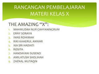 THE AMAZING “X”:
1. MAHMUDAH NUR CAHYANINGRUM
2. ERNY SORAYA
3. IMAS ROHIMAH
4. RIKI KHAERUL ANWAR
5. IKA SRI HADIATI
6. ROSITA
7. HANDAYANI SUSENO
8. AMILATUSH SHOLIHAH
9. ZAENAL MUTAQIN
RANCANGAN PEMBELAJARAN
MATERI KELAS X
 