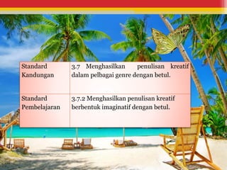 Standard 
Kandungan 
3.7 Menghasilkan penulisan kreatif 
dalam pelbagai genre dengan betul. 
Standard 
Pembelajaran 
3.7.2 Menghasilkan penulisan kreatif 
berbentuk imaginatif dengan betul. 
 