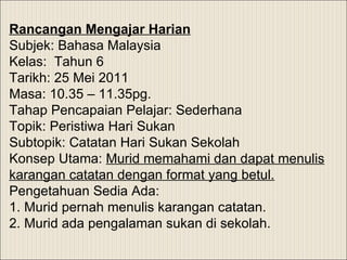 Rancangan Mengajar Harian Subjek: Bahasa Malaysia Kelas:  Tahun 6 Tarikh: 25 Mei 2011 Masa: 10.35 – 11.35pg.    Tahap Pencapaian Pelajar: Sederhana Topik: Peristiwa Hari Sukan Subtopik: Catatan Hari Sukan Sekolah Konsep Utama:  Murid memahami dan dapat menulis karangan catatan dengan format yang betul.   Pengetahuan Sedia Ada:  1. Murid pernah menulis karangan catatan. 2. Murid ada pengalaman sukan di sekolah. 