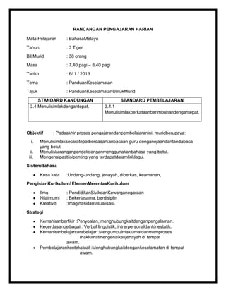 RANCANGAN PENGAJARAN HARIAN

Mata Pelajaran        : BahasaMelayu
Tahun                 : 3 Tiger
Bil.Murid             : 38 orang
Masa                  : 7.40 pagi – 8.40 pagi
Tarikh                : 6/ 1 / 2013
Tema                  : PanduanKeselamatan
Tajuk                 : PanduanKeselamatanUntukMurid

      STANDARD KANDUNGAN                         STANDARD PEMBELAJARAN
  3.4 Menulisimlakdengantepat.            3.4.1
                                          Menulisimlakperkataanberimbuhandengantepat.



Objektif       : Padaakhir proses pengajarandanpembelajaranini, muridberupaya:
  i.     Menulisimlaksecaratepatberdasarkanbacaan guru denganejaandantandabaca
         yang betul.
  ii.    Menuliskaranganpendekdenganmenggunakanbahasa yang betul..
 iii.    Mengenalpastiisipenting yang terdapatdalamliriklagu.
SistemBahasa

         Kosa kata    :Undang-undang, jenayah, diberkas, keamanan,
PengisianKurikulum/ ElemenMerentasKurikulum

         Ilmu         : PendidikanSivikdanKewarganegaraan
         Nilaimurni   : Bekerjasama, berdisiplin
         Kreativiti   :Imaginasidanvisualisasi.
Strategi

         Kemahiranberfikir :Penyoalan, menghubungkaitdenganpengalaman.
         Kecerdasanpelbagai : Verbal linguistik, intrerpersonaldankinestatik.
         Kemahiranbelajarcarabelajar :Mengumpulmaklumatdanmemproses
                             maklumatmengenaikesjenayah di tempat
                     awam.
         Pembelajarankontekstual :Menghubungkaitdengankeselamatan di tempat
                             awam.
 