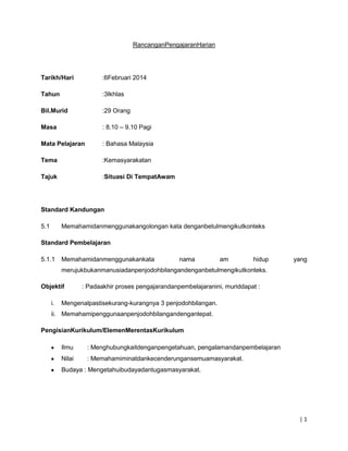RancanganPengajaranHarian

Tarikh/Hari

:6Februari 2014

Tahun

:3Ikhlas

Bil.Murid

:29 Orang

Masa

: 8.10 – 9.10 Pagi

Mata Pelajaran

: Bahasa Malaysia

Tema

:Kemasyarakatan

Tajuk

:Situasi Di TempatAwam

Standard Kandungan
5.1

Memahamidanmenggunakangolongan kata denganbetulmengikutkonteks

Standard Pembelajaran
5.1.1

Memahamidanmenggunakankata

nama

am

hidup

yang

merujukbukanmanusiadanpenjodohbilangandenganbetulmengikutkonteks.
Objektif
i.

: Padaakhir proses pengajarandanpembelajaranini, muriddapat :

Mengenalpastisekurang-kurangnya 3 penjodohbilangan.

ii. Memahamipenggunaanpenjodohbilangandengantepat.
PengisianKurikulum/ElemenMerentasKurikulum
Ilmu

: Menghubungkaitdenganpengetahuan, pengalamandanpembelajaran

Nilai

: Memahamiminatdankecenderungansemuamasyarakat.

Budaya : Mengetahuibudayadantugasmasyarakat.

|1

 
