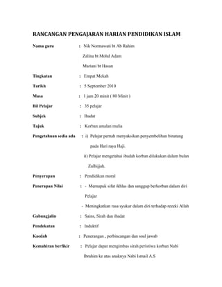 RANCANGAN PENGAJARAN HARIAN PENDIDIKAN ISLAM
Nama guru               : Nik Normawati bt Ab Rahim

                          Zalina bt Mohd Adam

                          Mariani bt Hasan

Tingkatan               : Empat Mekah

Tarikh                  : 5 September 2010

Masa                    : 1 jam 20 minit ( 80 Minit )

Bil Pelajar             : 35 pelajar

Subjek                  : Ibadat

Tajuk                   : Korban amalan mulia

Pengetahuan sedia ada    : i) Pelajar pernah menyaksikan penyembelihan binatang

                              pada Hari raya Haji.

                          ii) Pelajar mengetahui ibadah korban dilakukan dalam bulan

                             Zulhijjah.

Penyerapan              : Pendidikan moral

Penerapan Nilai         : - Memupuk sifat ikhlas dan sanggup berkorban dalam diri

                           Pelajar

                         - Meningkatkan rasa syukur dalam diri terhadap rezeki Allah

Gabungjalin             : Sains, Sirah dan ibadat

Pendekatan              : Induktif

Kaedah                  : Penerangan , perbincangan dan soal jawab

Kemahiran berfikir      : Pelajar dapat mengimbas sirah peristiwa korban Nabi

                          Ibrahim ke atas anaknya Nabi Ismail A.S
 