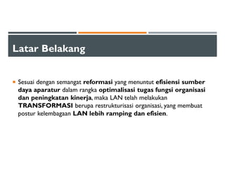 Latar Belakang
Sesuai dengan semangat reformasi yang menuntut efisiensi sumber
daya aparatur dalam rangka optimalisasi tugas fungsi organisasi
dan peningkatan kinerja, maka LAN telah melakukan
TRANSFORMASI berupa restrukturisasi organisasi, yang membuat
postur kelembagaan LAN lebih ramping dan efisien.
 