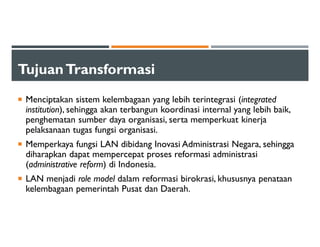 TujuanTransformasi
Menciptakan sistem kelembagaan yang lebih terintegrasi (integrated
institution), sehingga akan terbangun koordinasi internal yang lebih baik,
penghematan sumber daya organisasi, serta memperkuat kinerja
pelaksanaan tugas fungsi organisasi.
Memperkaya fungsi LAN dibidang Inovasi Administrasi Negara, sehingga
diharapkan dapat mempercepat proses reformasi administrasi
(administrative reform) di Indonesia.
LAN menjadi role model dalam reformasi birokrasi, khususnya penataan
kelembagaan pemerintah Pusat dan Daerah.
 