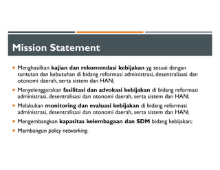 Mission Statement
Menghasilkan kajian dan rekomendasi kebijakan yg sesuai dengan
tuntutan dan kebutuhan di bidang reformasi administrasi, desentralisasi dan
otonomi daerah, serta sistem dan HAN;
Menyelenggarakan fasilitasi dan advokasi kebijakan di bidang reformasi
administrasi, desentralisasi dan otonomi daerah, serta sistem dan HAN;
Melakukan monitoring dan evaluasi kebijakan di bidang reformasi
administrasi, desentralisasi dan otonomi daerah, serta sistem dan HAN;
Mengembangkan kapasitas kelembagaan dan SDM bidang kebijakan;
Membangun policy networking.
 