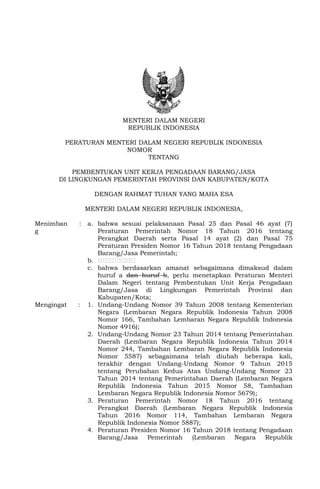 MENTERI DALAM NEGERI
REPUBLIK INDONESIA
PERATURAN MENTERI DALAM NEGERI REPUBLIK INDONESIA
NOMOR TAHUN 2017
TENTANG
PEMBENTUKAN UNIT KERJA PENGADAAN BARANG/JASA
DI LINGKUNGAN PEMERINTAH PROVINSI DAN KABUPATEN/KOTA
DENGAN RAHMAT TUHAN YANG MAHA ESA
MENTERI DALAM NEGERI REPUBLIK INDONESIA,
Menimban
g
: a. bahwa sesuai pelaksanaan Pasal 25 dan Pasal 46 ayat (7)
Peraturan Pemerintah Nomor 18 Tahun 2016 tentang
Perangkat Daerah serta Pasal 14 ayat (2) dan Pasal 75
Peraturan Presiden Nomor 16 Tahun 2018 tentang Pengadaan
Barang/Jasa Pemerintah;
b. ……………………
c. bahwa berdasarkan amanat sebagaimana dimaksud dalam
huruf a dan huruf b, perlu menetapkan Peraturan Menteri
Dalam Negeri tentang Pembentukan Unit Kerja Pengadaan
Barang/Jasa di Lingkungan Pemerintah Provinsi dan
Kabupaten/Kota;
Mengingat : 1. Undang-Undang Nomor 39 Tahun 2008 tentang Kementerian
Negara (Lembaran Negara Republik Indonesia Tahun 2008
Nomor 166, Tambahan Lembaran Negara Republik Indonesia
Nomor 4916);
2. Undang-Undang Nomor 23 Tahun 2014 tentang Pemerintahan
Daerah (Lembaran Negara Republik Indonesia Tahun 2014
Nomor 244, Tambahan Lembaran Negara Republik Indonesia
Nomor 5587) sebagaimana telah diubah beberapa kali,
terakhir dengan Undang-Undang Nomor 9 Tahun 2015
tentang Perubahan Kedua Atas Undang-Undang Nomor 23
Tahun 2014 tentang Pemerintahan Daerah (Lembaran Negara
Republik Indonesia Tahun 2015 Nomor 58, Tambahan
Lembaran Negara Republik Indonesia Nomor 5679);
3. Peraturan Pemerintah Nomor 18 Tahun 2016 tentang
Perangkat Daerah (Lembaran Negara Republik Indonesia
Tahun 2016 Nomor 114, Tambahan Lembaran Negara
Republik Indonesia Nomor 5887);
4. Peraturan Presiden Nomor 16 Tahun 2018 tentang Pengadaan
Barang/Jasa Pemerintah (Lembaran Negara Republik
 