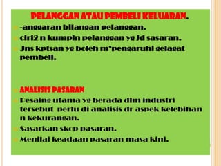 Pelanggan atau pembeli keluaran.
 -anggaran bilangan pelanggan.
 ciri2 n kumpln pelanggan yg jd sasaran.
 Jns kptsan yg boleh m’pengaruhi gelagat
pembeli.
 Analisis pasaran
 Pesaing utama yg berada dlm industri
tersebut perlu di analisis dr aspek kelebihan
n kekurangan.
 Sasarkan skop pasaran.
 Menilai keadaan pasaran masa kini.
 