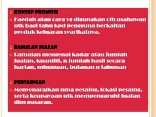  Konsep promosi
 Kaedah atau cara yg digunakan olh usahawan
utk bagi tahu kpd pengguna berkaitan
produk keluaran syarikatnya.
 Ramalan jualan
 Ramalan mengenai kadar atau jumlah
jualan, kuantiti, n jumlah hasil secara
harian, mingguan, bulanan n tahunan.
 Persaingan
 Menyenaraikan nma pesaing, lokasi pesaing,
serta keupayaan utk mempengaruhi jualan
dlm pasaran.
 