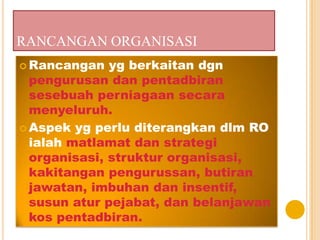 RANCANGAN ORGANISASI
 Rancangan yg berkaitan dgn
pengurusan dan pentadbiran
sesebuah perniagaan secara
menyeluruh.
 Aspek yg perlu diterangkan dlm RO
ialah matlamat dan strategi
organisasi, struktur organisasi,
kakitangan pengurussan, butiran
jawatan, imbuhan dan insentif,
susun atur pejabat, dan belanjawan
kos pentadbiran.
 