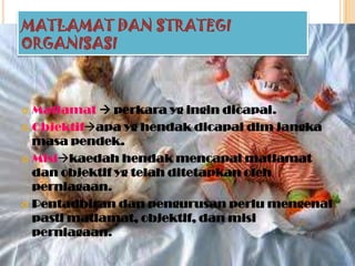 MATLAMAT DAN STRATEGI
ORGANISASI
 Matlamat  perkara yg ingin dicapai.
 Objektifapa yg hendak dicapai dlm jangka
masa pendek.
 Misikaedah hendak mencapai matlamat
dan objektif yg telah ditetapkan oleh
perniagaan.
 Pentadbiran dan pengurusan perlu mengenal
pasti matlamat, objektif, dan misi
perniagaan.
 