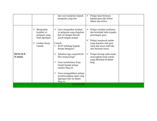 dari satu kumpulan kepada      Pelajar akan bertanya
                                     kumpulan yang lain.             kepada guru jika belum
                                                                     faham atau keliru.


             Mengimbas            Guru mengimbas kembali          Pelajar memberi perhatian
              kembali isi           isi pelajaran yang diajarkan     dan bertindak balas kepada
              pelajaran yang        hari ini dengan bersoal          penerangan guru.
              telah dipelajari.     jawab dengan pelajar.
                                                                    Pelajar menjawab soalan
             Latihan (kerja      Contoh:                            yang diajukan oleh guru
              rumah).             1. KGN terbahagi kepada            sama ada secara individu
                                     berapa bahagian?.               atau beramai-ramai.

PENUTUP                           2. Sebutkan tiga contoh KGN       Pelajar bersiap sedia untuk
(5 minit)                            Diri orang ketiga?               menyiapkan kerja rumah
                                                                      yang diberikan di dalam
                                   Guru memberikan kerja             blog.
                                     rumah kepada pelajar
                                     melalui blog ini.

                                   Guru menggalakkan pelajar
                                     membincangkan tajuk yang
                                     dipelajari hari ini dalam
                                     blog ini.
                                                      CATATAN
 