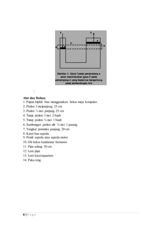 8 | P a g e
Alat dan Bahan:
1. Papan triplek bisa menggunakan bekas meja komputer.
2. Pralon 3 incipanjang 25 cm
3. Pralon ¾ inci panjang 25 cm
4. Tutup pralon 3 inci 2 buah
5. Tutup pralon ¾ inci 1 buah
6. Sambungan pralon ulir ¾ inci 1 pasang
7. Tongkat pramuka panjang 20 cm
8. Karet ban sepeda
9. Pentil sepeda atau sepeda motor
10. Oli bekas kendaraan bermotor
11. Pipa selang 30 cm
12. Lem pipa
13. Lem kaca/aquarium
14. Paku reng
 