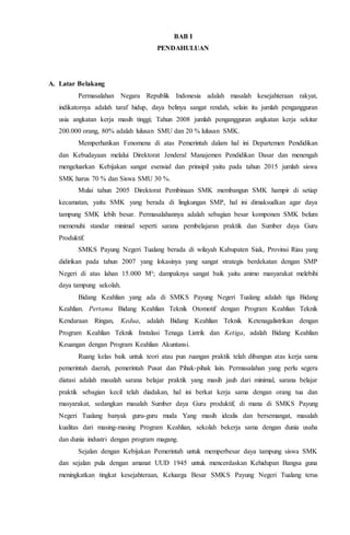 BAB I
PENDAHULUAN
A. Latar Belakang
Permasalahan Negara Republik Indonesia adalah masalah kesejahteraan rakyat,
indikatornya adalah taraf hidup, daya belinya sangat rendah, selain itu jumlah pengangguran
usia angkatan kerja masih tinggi; Tahun 2008 jumlah pengangguran angkatan kerja sekitar
200.000 orang, 80% adalah lulusan SMU dan 20 % lulusan SMK.
Memperhatikan Fenomena di atas Pemerintah dalam hal ini Departemen Pendidikan
dan Kebudayaan melalui Direktorat Jenderal Manajemen Pendidikan Dasar dan menengah
mengeluarkan Kebijakan sangat esensial dan prinsipil yaitu pada tahun 2015 jumlah siswa
SMK harus 70 % dan Siswa SMU 30 %.
Mulai tahun 2005 Direktorat Pembinaan SMK membangun SMK hampir di setiap
kecamatan, yaitu SMK yang berada di lingkungan SMP, hal ini dimaksudkan agar daya
tampung SMK lebih besar. Permasalahannya adalah sebagian besar komponen SMK belum
memenuhi standar minimal seperti sarana pembelajaran praktik dan Sumber daya Guru
Produktif.
SMKS Payung Negeri Tualang berada di wilayah Kabupaten Siak, Provinsi Riau yang
didirikan pada tahun 2007 yang lokasinya yang sangat strategis berdekatan dengan SMP
Negeri di atas lahan 15.000 M²; dampaknya sangat baik yaitu animo masyarakat melebihi
daya tampung sekolah.
Bidang Keahlian yang ada di SMKS Payung Negeri Tualang adalah tiga Bidang
Keahlian. Pertama Bidang Keahlian Teknik Otomotif dengan Program Keahlian Teknik
Kendaraan Ringan, Kedua, adalah Bidang Keahlian Teknik Ketenagalistrikan dengan
Program Keahlian Teknik Instalasi Tenaga Listrik dan Ketiga, adalah Bidang Keahlian
Keuangan dengan Program Keahlian Akuntansi.
Ruang kelas baik untuk teori atau pun ruangan praktik telah dibangun atas kerja sama
pemerintah daerah, pemerintah Pusat dan Pihak-pihak lain. Permasalahan yang perlu segera
diatasi adalah masalah sarana belajar praktik yang masih jauh dari minimal, sarana belajar
praktik sebagian kecil telah diadakan, hal ini berkat kerja sama dengan orang tua dan
masyarakat, sedangkan masalah Sumber daya Guru produktif, di mana di SMKS Payung
Negeri Tualang banyak guru-guru muda Yang masih idealis dan bersemangat, masalah
kualitas dari masing-masing Program Keahlian, sekolah bekerja sama dengan dunia usaha
dan dunia industri dengan program magang.
Sejalan dengan Kebijakan Pemerintah untuk memperbesar daya tampung siswa SMK
dan sejalan pula dengan amanat UUD 1945 untuk mencerdaskan Kehidupan Bangsa guna
meningkatkan tingkat kesejahteraan, Keluarga Besar SMKS Payung Negeri Tualang terus
 