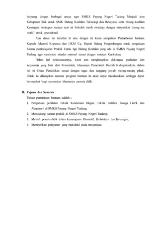 berjuang dengan berbagai upaya agar SMKS Payung Negeri Tualang Menjadi icon
Kabupaten Siak untuk SMK Bidang Keahlian Teknologi dan Rekayasa serta bidang keahlian
Keuangan, walaupun sampai saat ini Sekolah masih swadaya dengan masyarakat (orang tua
murid) untuk operasional.
Atas dasar hal tersebut di atas dengan ini Kami sampaikan Permohonan bantuan
Kepada Menteri Koperasi dan UKM Cq. Deputi Bidang Pengembangan untuk pengadaan
Sarana pembelajaran Praktik Untuk tiga Bidang Keahlian yang ada di SMKS Payung Negeri
Tualang agar mendekati standar minimal sesuai dengan tuntutan Kurikulum.
Dalam hal pelaksanaannya, kami pun mengharapkan dukungan, perhatian dan
kerjasama yang baik dari Pemerintah, khususnya Pemerintah Daerah Kabupaten/kota dalam
hal ini Dinas Pendidikan sesuai dengan tugas dan tanggung jawab masing-masing pihak.
Untuk itu diharapkan rencana program bantuan ini akan dapat direalisasikan, sehingga dapat
bermanfaat bagi masyarakat khususnya peserta didik.
B. Tujuan dan Sasaran
Tujuan permintaan bantuan adalah ;
1. Pengadaan peralatan Teknik Kendaraan Ringan, Teknik Instalasi Tenaga Listrik dan
Akuntansi di SMKS Payung Negeri Tualang;
2. Mendukung sarana praktik di SMKS Payung Negeri Tualang;
3. Melatih peserta didik dalam kemampuan Otomotif, Kelistrikan dan Keuangan;
4. Memberikan pelayanan yang maksimal pada masyarakat.
 
