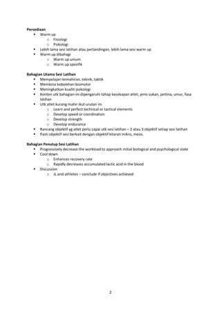 2
Persediaan
 Warm up
o Fisiologi
o Psikologi
 Lebih lama sesi latihan atau pertandingan, lebih lama sesi warm up
 Warm up dibahagi
o Warm up umum
o Warm up spesifik
Bahagian Utama Sesi Latihan
 Mempelajari kemahiran, teknik, taktik
 Membina kebolehan biomotor
 Meningkatkan kualiti psikologi
 Konten utk bahagian ini dipengaruhi tahap kecekapan atlet, jenis sukan, jantina, umur, fasa
latihan
 Utk atlet kurang mahir ikut urutan ini
o Learn and perfect technical or tactical elements
o Develop speed or coordination
o Develop strength
o Develop endurance
 Rancang objektif yg atlet perlu capai utk sesi latihan – 2 atau 3 objektif setiap sesi latihan
 Pasti objektif sesi berkait dengan objektif kitaran mikro, meso.
Bahagian Penutup Sesi Latihan
 Progressively decrease the workload to approach initial biological and psychological state
 Cool down
o Enhances recovery rate
o Rapidly decreases accumulated lactic acid in the blood
 Discussion
o JL and athletes – conclude if objectives achieved
 