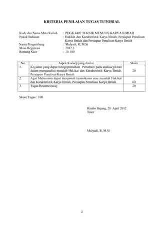 2
KRITERIA PENILAIAN TUGAS TUTORIAL
Kode dan Nama Mata Kuliah : PDGK 4407 TEKNIK MENULIS KARYA ILMIAH
Pokok Bahasan : Hakikat dan Karakteristik Karya Ilmiah, Persiapan Penulisan
Karya Ilmiah dan Persiapan Penulisan Karya Ilmiah
Nama Pengembang : Mulyadi, R, M.Si
Masa Registrasi : 2012.1
Rentang Skor : 10-100
No. Aspek/Konsep yang dinilai Skore
1. Kegiatan yang dapat mengoptimalkan Pemaham pada analisa/pikiran
dalam menganalisa masalah Hakikat dan Karakteristik Karya Ilmiah,
Persiapan Penulisan Karya Ilmiah.
20
2. Agar Mahasiswa dapat menjawab kasus-kasus atau masalah Hakikat
dan Karakteristik Karya Ilmiah, Persiapan Penulisan Karya Ilmiah. 60
3. Tugas Resume/essay 20
Skore Tugas : 100
Rimbo Bujang, 28 April 2012
Tutor
Mulyadi, R, M.Si
 