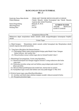 3
RANCANGAN TUGAS TUTORIAL
KE ; 2
Kode dan Nama Mata Kuliah : PDGK 4407 TEKNIK MENULIS KARYA ILMIAH
Pokok Bahasan : Teknik Menulis Artikel Konseptual dan Teknik Menulis
Laporan dan Artikel Penelitian.
Nama Pengembang : Mulyadi, R, M.Si
Masa Registrasi : 2012.1
Rentang Skor : 10-100
Kompetensi Khusus/TIK
Mahasiswa dapat menjelaskan teknik menulis untuk mengembangkan kemampuan berpikir
ilmiah.
Uraian Tugas
a. Objek Garapan : Menjelaskan teknik menulis artikel konseptual dan Menjelaskan teknik
menulis laporan dan artikel penelitian
b. Yang harus dikerjakan dan batasan-batasan ;
(1). Melengkapi Materi pada setiap kegiatan belajar pada Modul 4 dan 5 dengan
beban referensi dari sumber lain.
(2). Menyelesaikan semua Latihan tugas dan tes formatif modul 4 dan 5
c. Metodologi/Cara pengerjaan, Acuan yang digunakan ;
(1) Bentuk Kelompok kecil dengan anggota minimal 3 orang mahasiswa dari kelas
yang sama
(2) Diskusikan jawaban setiap soal-soal latihan yang terdapat pada modul 4 dan 5
diluar jam kelas.
(3) Mencari bahan pembelajaran dari modul lain, internet dan tes tertulis
(4) Kumpulkan tugas resume dan latihan soal essay pada tanggal 12 Mei 2012
d. Kriteria luaran tugas yang dihasilkan/dikerjakan ;
(1) Jawaban soal (hard copy) sebelum maupun sesudah diskusi/ceramah di kelas
(2) Penyajian presentasi tugas
SUMBER MATERI
TEKNIK MENULIS
KARYA ILMIAH
 