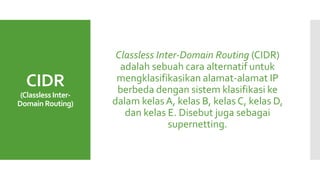 CIDR
(ClasslessInter-
Domain Routing)
Classless Inter-Domain Routing (CIDR)
adalah sebuah cara alternatif untuk
mengklasifikasikan alamat-alamat IP
berbeda dengan sistem klasifikasi ke
dalam kelasA, kelas B, kelas C, kelas D,
dan kelas E. Disebut juga sebagai
supernetting.
 