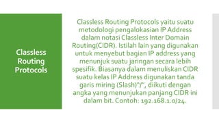 Classless
Routing
Protocols
Classless Routing Protocols yaitu suatu
metodologi pengalokasian IP Address
dalam notasi Classless Inter Domain
Routing(CIDR). Istilah lain yang digunakan
untuk menyebut bagian IP address yang
menunjuk suatu jaringan secara lebih
spesifik. Biasanya dalam menuliskan CIDR
suatu kelas IP Address digunakan tanda
garis miring (Slash)“/”, diikuti dengan
angka yang menunjukan panjang CIDR ini
dalam bit. Contoh: 192.168.1.0/24.
 