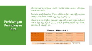 Perhitungan
Peringkasan
Rute
Meringkas settingan router statis pada router dengan
syarat tertentu.
Contoh: apabila ada 2 IP 192.168.1.0 dan 192.168.2.0 dan
berada di subnet mask 255.255.255.0 (/24)
Maka bisa di singkat dengan 192.168.0.0 dengan subnet
mask 255.255.252.0 (/22), untuk perhitungan nya lihat
gambar di bawah ini :
 