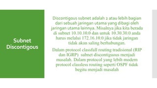 Subnet
Discontigous
Discontigous subnet adalah 2 atau lebih bagian
dari sebuah jaringan utama yang dibagi oleh
jaringan utama lainnya. Misalnya jika kita berada
di subnet 10.10.10.0 dan untuk 10.30.30.0 anda
harus melalui 172.16.10.0 jika tidak jaringan
tidak akan saling berhubungan.
Dalam protocol classfull routing tradisional (RIP
dan IGRP) subnet discontiguous menjadi
masalah. Dalam protocol yang lebih modern
protocol classless routing seperti OSPF tidak
begitu menjadi masalah
 