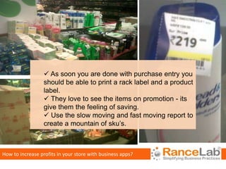  As soon you are done with purchase entry you
                  should be able to print a rack label and a product
                  label.
                   They love to see the items on promotion - its
                  give them the feeling of saving.
                   Use the slow moving and fast moving report to
                  create a mountain of sku’s.



How to increase profits in your store with business apps?
 