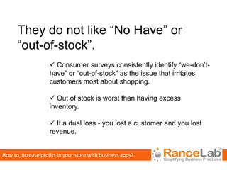 They do not like “No Have” or
      “out-of-stock”.
                     Consumer surveys consistently identify “we-don’t-
                    have” or “out-of-stock" as the issue that irritates
                    customers most about shopping.

                     Out of stock is worst than having excess
                    inventory.

                     It a dual loss - you lost a customer and you lost
                    revenue.


How to increase profits in your store with business apps?
 