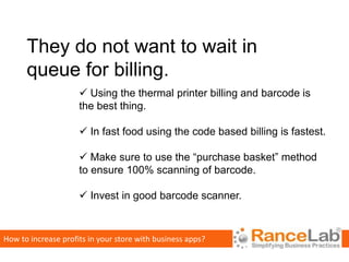They do not want to wait in
      queue for billing.
                      Using the thermal printer billing and barcode is
                     the best thing.

                      In fast food using the code based billing is fastest.

                      Make sure to use the “purchase basket” method
                     to ensure 100% scanning of barcode.

                      Invest in good barcode scanner.



How to increase profits in your store with business apps?
 