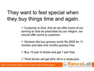 They want to feel special when
      they buy things time and again.
                      Customer is God. And as we offer some of our
                     earning to God as prescribed by our religion, we
                     should offer some to customer.

                      Scheme like buy grocery worth Rs.2500 for 11
                     months and take one months grocery free.

                      Buy 12 pair of shoes and get 1 pair free.

                      Third dinner will get 25% off in a restaurant.
How to increase profits in your store with business apps?
 