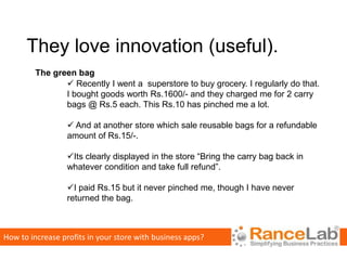 They love innovation (useful).
         The green bag
                 Recently I went a superstore to buy grocery. I regularly do that.
                I bought goods worth Rs.1600/- and they charged me for 2 carry
                bags @ Rs.5 each. This Rs.10 has pinched me a lot.

                   And at another store which sale reusable bags for a refundable
                  amount of Rs.15/-.

                  Its clearly displayed in the store “Bring the carry bag back in
                  whatever condition and take full refund”.

                  I paid Rs.15 but it never pinched me, though I have never
                  returned the bag.



How to increase profits in your store with business apps?
 