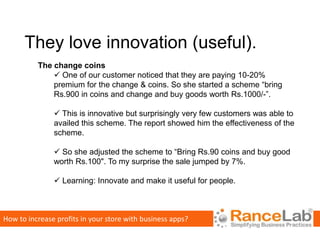 They love innovation (useful).
          The change coins
               One of our customer noticed that they are paying 10-20%
              premium for the change & coins. So she started a scheme “bring
              Rs.900 in coins and change and buy goods worth Rs.1000/-”.

                This is innovative but surprisingly very few customers was able to
               availed this scheme. The report showed him the effectiveness of the
               scheme.

                So she adjusted the scheme to “Bring Rs.90 coins and buy good
               worth Rs.100". To my surprise the sale jumped by 7%.

                Learning: Innovate and make it useful for people.



How to increase profits in your store with business apps?
 