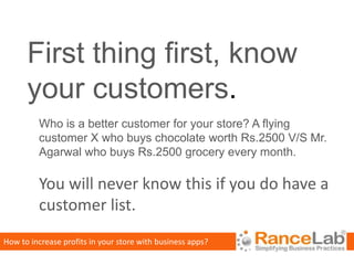 First thing first, know
      your customers.
         Who is a better customer for your store? A flying
         customer X who buys chocolate worth Rs.2500 V/S Mr.
         Agarwal who buys Rs.2500 grocery every month.

         You will never know this if you do have a
         customer list.
How to increase profits in your store with business apps?
 