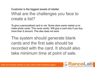 Customer is the biggest assets of retailer.
          What are the challenges you face to
          create a list?
          To give a personalized card or not. Some store owner asked us to
          make photo cards. This never works. Will give a card only if you buy
          more than X amount. This also does not work.


          The system should generate blank
          cards and the first sale should be
          recorded with the card. It should also
          take minimum time at point of sale.

How to increase profits in your store with business apps?
 