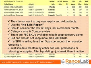 They do not want to buy near expiry and old products.
        Use the “No Sale Report”
        Should consider the last 30 days, not a calendar month
        Category wise & Company wise
        There are 780 SKUs available in bath soap category alone
        But one should not keep more than 200 SKUs.
        If a SKU is selling less then 5 pcs per month then consider
       removing it.
        Just liquidate the Item by either self use, promotions or
       returning to supplier. After liquidating - just mark them inactive.


How to increase profits in your store with business apps?
 