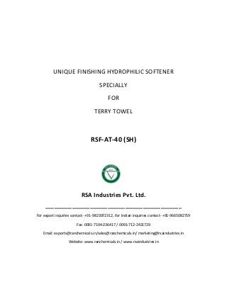 UNIQUE FINISHING HYDROPHILIC SOFTENER
SPECIALLY
FOR
TERRY TOWEL
RSF-AT-40 (SH)
RSA Industries Pvt. Ltd.
______________________________________________
For export inquiries contact- +91-9823072312, For Indian inquiries contact- +91-9665082759
Fax: 0091-7104-236417 / 0091-712-2421729
Email: exports@ranchemicals.in/sales@ranchemicals.in/ marketing@rsaindustries.in
Website: www.ranchemicals.in / www.rsaindustries.in
 