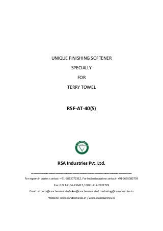 UNIQUE FINISHING SOFTENER
SPECIALLY
FOR
TERRY TOWEL
RSF-AT-40(S)
RSA Industries Pvt. Ltd.
______________________________________________
For export inquiries contact- +91-9823072312, For Indian inquiries contact- +91-9665082759
Fax: 0091-7104-236417 / 0091-712-2421729
Email: exports@ranchemicals.in/sales@ranchemicals.in/ marketing@rsaindustries.in
Website: www.ranchemicals.in / www.rsaindustries.in
 