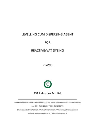 LEVELLING CUM DISPERSING AGENT
FOR
REACTIVE/VAT DYEING
RL-290
RSA Industries Pvt. Ltd.
______________________________________________
For export inquiries contact- +91-9823072312, For Indian inquiries contact- +91-9665082759
Fax: 0091-7104-236417 / 0091-712-2421729
Email: exports@ranchemicals.in/sales@ranchemicals.in/ marketing@rsaindustries.in
Website: www.ranchemicals.in / www.rsaindustries.in
 