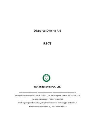 Disperse Dyeing Aid
RS-75
RSA Industries Pvt. Ltd.
______________________________________________
For export inquiries contact- +91-9823072312, For Indian inquiries contact- +91-9665082759
Fax: 0091-7104-236417 / 0091-712-2421729
Email: exports@ranchemicals.in/sales@ranchemicals.in/ marketing@rsaindustries.in
Website: www.ranchemicals.in / www.rsaindustries.in
 