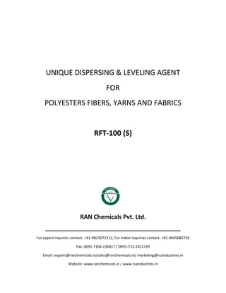 UNIQUE DISPERSING & LEVELING AGENT
FOR
POLYESTERS FIBERS, YARNS AND FABRICS
RFT-100 (S)
RAN Chemicals Pvt. Ltd.
______________________________________________
For export inquiries contact- +91-9823072312, For Indian inquiries contact- +91-9665082759
Fax: 0091-7104-236417 / 0091-712-2421729
Email: exports@ranchemicals.in/sales@ranchemicals.in/ marketing@rsaindustries.in
Website: www.ranchemicals.in / www.rsaindustries.in
 