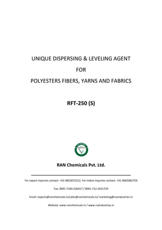 UNIQUE DISPERSING & LEVELING AGENT
FOR
POLYESTERS FIBERS, YARNS AND FABRICS
RFT-250 (S)
RAN Chemicals Pvt. Ltd.
______________________________________________
For export inquiries contact- +91-9823072312, For Indian inquiries contact- +91-9665082759
Fax: 0091-7104-236417 / 0091-712-2421729
Email: exports@ranchemicals.in/sales@ranchemicals.in/ marketing@rsaindustries.in
Website: www.ranchemicals.in / www.rsaindustries.in
 