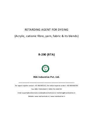 RETARDING AGENT FOR DYEING
(Acrylic, cationic fibre, yarn, fabric & its blends)
R-290 (RTA)
RSA Industries Pvt. Ltd.
______________________________________________
For export inquiries contact- +91-9823072312, For Indian inquiries contact- +91-9665082759
Fax: 0091-7104-236417 / 0091-712-2421729
Email: exports@ranchemicals.in/sales@ranchemicals.in/ marketing@rsaindustries.in
Website: www.ranchemicals.in / www.rsaindustries.in
 