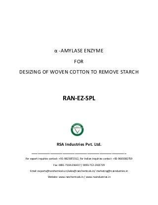 α -AMYLASE ENZYME
FOR
DESIZING OF WOVEN COTTON TO REMOVE STARCH
RAN-EZ-SPL
RSA Industries Pvt. Ltd.
______________________________________________
For export inquiries contact- +91-9823072312, For Indian inquiries contact- +91-9665082759
Fax: 0091-7104-236417 / 0091-712-2421729
Email: exports@ranchemicals.in/sales@ranchemicals.in/ marketing@rsaindustries.in
Website: www.ranchemicals.in / www.rsaindustries.in
 