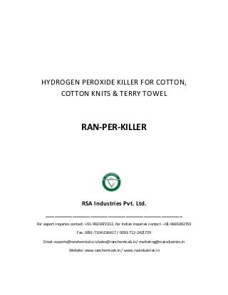 HYDROGEN PEROXIDE KILLER FOR COTTON,
COTTON KNITS & TERRY TOWEL
RAN-PER-KILLER
RSA Industries Pvt. Ltd.
______________________________________________
For export inquiries contact- +91-9823072312, For Indian inquiries contact- +91-9665082759
Fax: 0091-7104-236417 / 0091-712-2421729
Email: exports@ranchemicals.in/sales@ranchemicals.in/ marketing@rsaindustries.in
Website: www.ranchemicals.in / www.rsaindustries.in
 