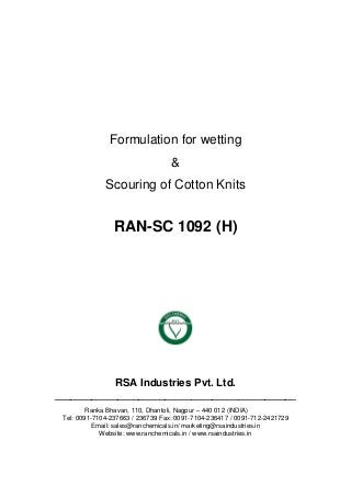 Formulation for wetting
&
Scouring of Cotton Knits
RAN-SC 1092 (H)
RSA Industries Pvt. Ltd.
______________________________________________
Ranka Bhavan, 110, Dhantoli, Nagpur – 440 012 (INDIA)
Tel: 0091-7104-237663 / 236739 Fax: 0091-7104-236417 / 0091-712-2421729
Email: sales@ranchemicals.in/ marketing@rsaindustries.in
Website: www.ranchemicals.in / www.rsaindustries.in
 