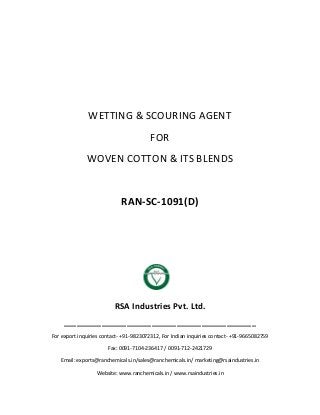 WETTING & SCOURING AGENT
FOR
WOVEN COTTON & ITS BLENDS
RAN-SC-1091(D)
RSA Industries Pvt. Ltd.
______________________________________________
For export inquiries contact- +91-9823072312, For Indian inquiries contact- +91-9665082759
Fax: 0091-7104-236417 / 0091-712-2421729
Email: exports@ranchemicals.in/sales@ranchemicals.in/ marketing@rsaindustries.in
Website: www.ranchemicals.in / www.rsaindustries.in
 