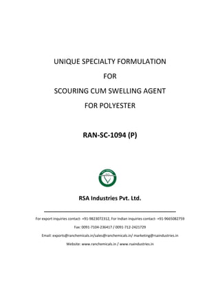 UNIQUE SPECIALTY FORMULATION
FOR
SCOURING CUM SWELLING AGENT
FOR POLYESTER
RAN-SC-1094 (P)
RSA Industries Pvt. Ltd.
______________________________________________
For export inquiries contact- +91-9823072312, For Indian inquiries contact- +91-9665082759
Fax: 0091-7104-236417 / 0091-712-2421729
Email: exports@ranchemicals.in/sales@ranchemicals.in/ marketing@rsaindustries.in
Website: www.ranchemicals.in / www.rsaindustries.in
 