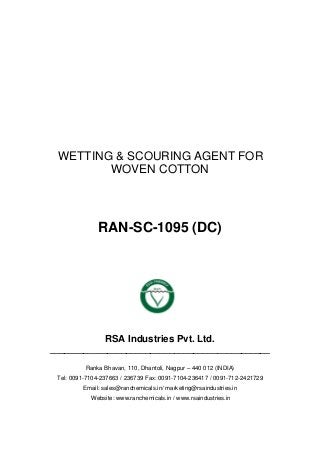 WETTING & SCOURING AGENT FOR
WOVEN COTTON
RAN-SC-1095 (DC)
RSA Industries Pvt. Ltd.
______________________________________________
Ranka Bhavan, 110, Dhantoli, Nagpur – 440 012 (INDIA)
Tel: 0091-7104-237663 / 236739 Fax: 0091-7104-236417 / 0091-712-2421729
Email: sales@ranchemicals.in/ marketing@rsaindustries.in
Website: www.ranchemicals.in / www.rsaindustries.in
 