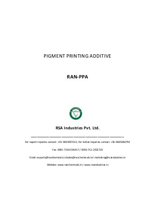 PIGMENT PRINTING ADDITIVE
RAN-PPA
RSA Industries Pvt. Ltd.
______________________________________________
For export inquiries contact- +91-9823072312, For Indian inquiries contact- +91-9665082759
Fax: 0091-7104-236417 / 0091-712-2421729
Email: exports@ranchemicals.in/sales@ranchemicals.in/ marketing@rsaindustries.in
Website: www.ranchemicals.in / www.rsaindustries.in
 